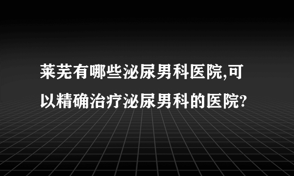 莱芜有哪些泌尿男科医院,可以精确治疗泌尿男科的医院?