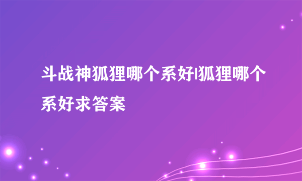 斗战神狐狸哪个系好|狐狸哪个系好求答案