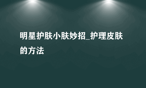 明星护肤小肤妙招_护理皮肤的方法