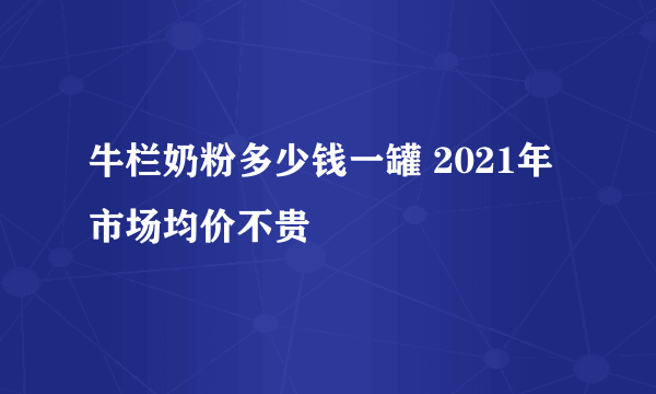 牛栏奶粉多少钱一罐 2021年市场均价不贵