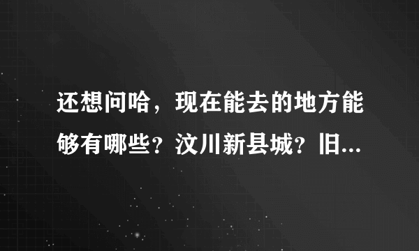 还想问哈，现在能去的地方能够有哪些？汶川新县城？旧的可以去看吗？还可以去映秀镇吗？这些地方好找吗？