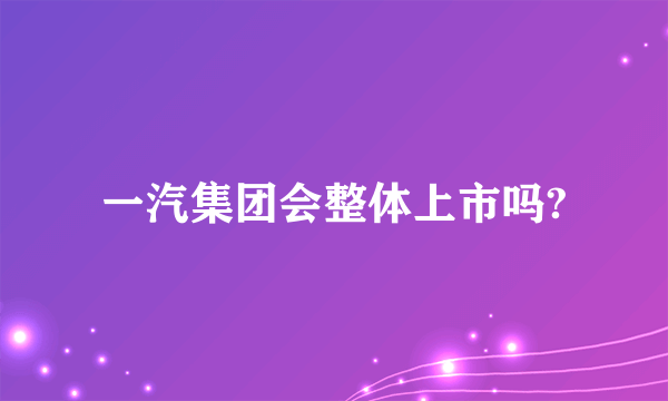 一汽集团会整体上市吗?