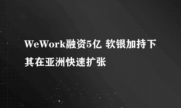 WeWork融资5亿 软银加持下其在亚洲快速扩张