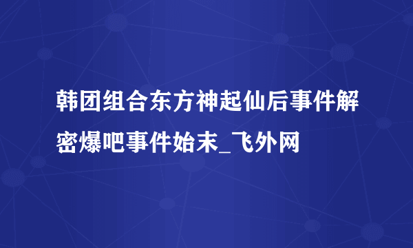 韩团组合东方神起仙后事件解密爆吧事件始末_飞外网