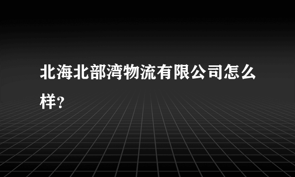 北海北部湾物流有限公司怎么样？