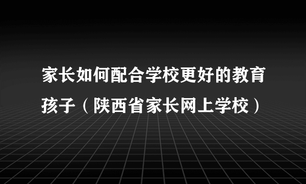 家长如何配合学校更好的教育孩子（陕西省家长网上学校）