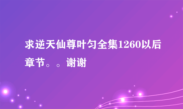 求逆天仙尊叶匀全集1260以后章节。。谢谢