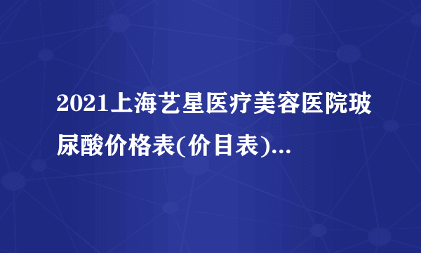 2021上海艺星医疗美容医院玻尿酸价格表(价目表)怎么样?