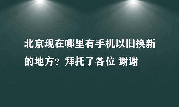 北京现在哪里有手机以旧换新的地方？拜托了各位 谢谢