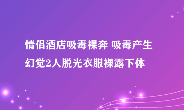 情侣酒店吸毒裸奔 吸毒产生幻觉2人脱光衣服裸露下体