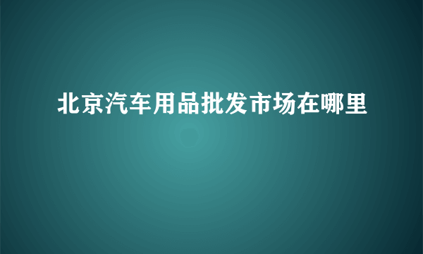 北京汽车用品批发市场在哪里