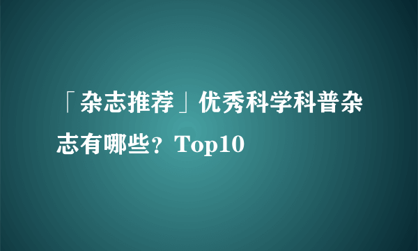 「杂志推荐」优秀科学科普杂志有哪些？Top10