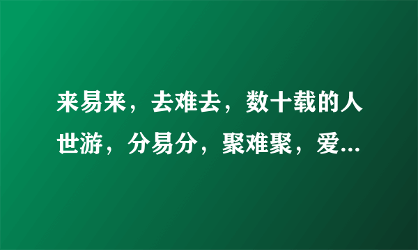 来易来，去难去，数十载的人世游，分易分，聚难聚，爱与恨的千古愁……这几句歌词是什么意思啊？