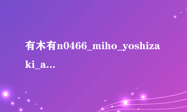 有木有n0466_miho_yoshizaki_ah_n.wmv种子下载，好人一生平安