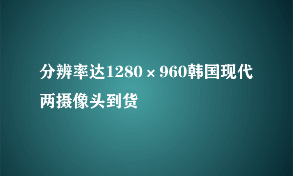 分辨率达1280×960韩国现代两摄像头到货