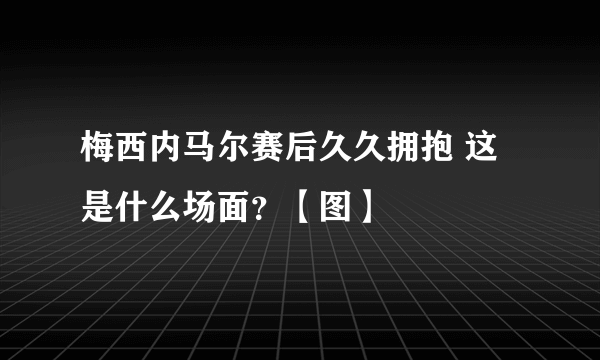 梅西内马尔赛后久久拥抱 这是什么场面？【图】