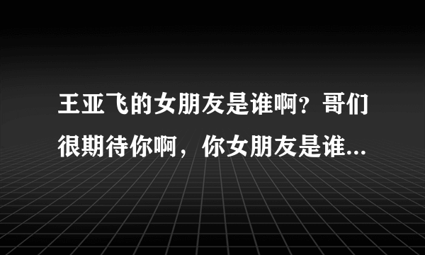 王亚飞的女朋友是谁啊？哥们很期待你啊，你女朋友是谁啊？到底是谁是哪个幸运之星呢