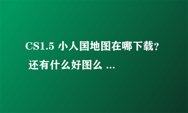 CS1.5 小人国地图在哪下载？ 还有什么好图么 推荐下~