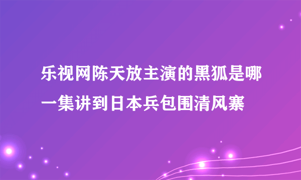 乐视网陈天放主演的黑狐是哪一集讲到日本兵包围清风寨