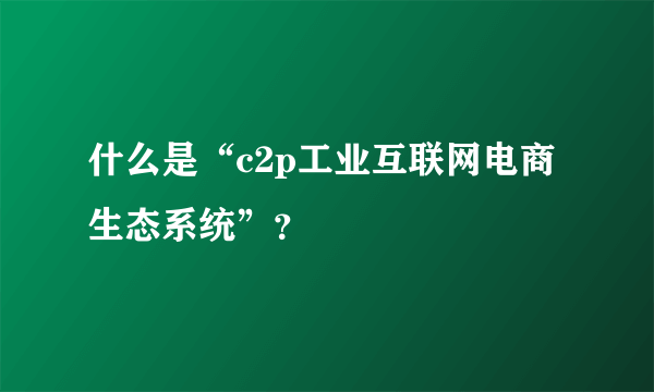 什么是“c2p工业互联网电商生态系统”？