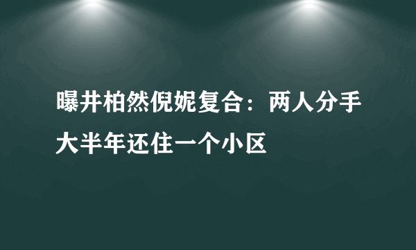 曝井柏然倪妮复合：两人分手大半年还住一个小区