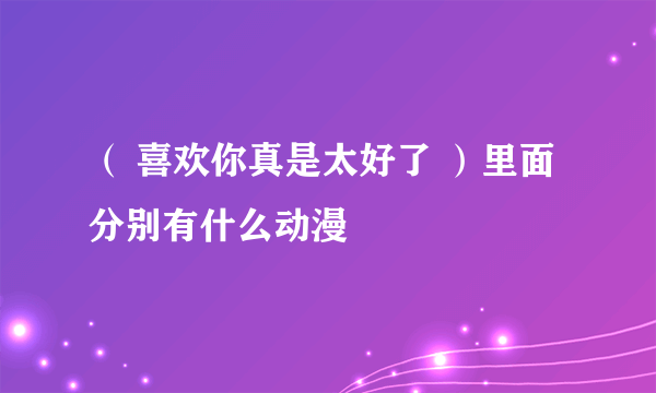 （ 喜欢你真是太好了 ）里面分别有什么动漫