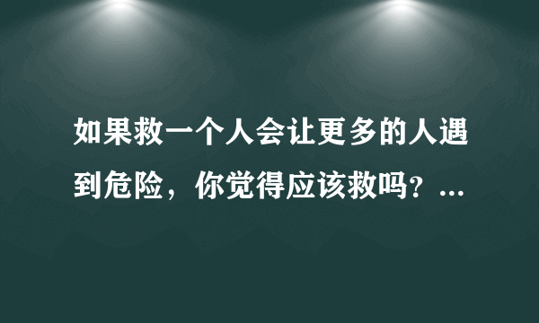 如果救一个人会让更多的人遇到危险，你觉得应该救吗？为什么？