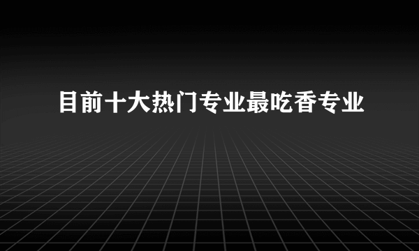 目前十大热门专业最吃香专业