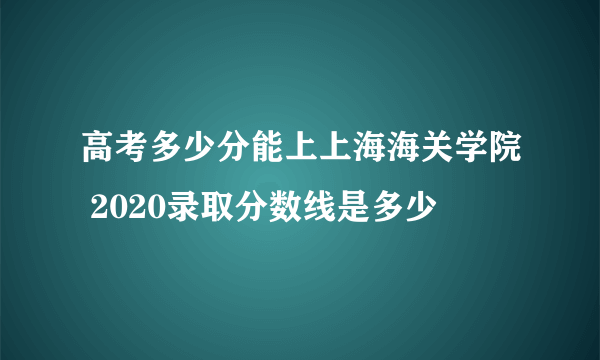 高考多少分能上上海海关学院 2020录取分数线是多少