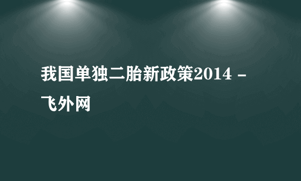 我国单独二胎新政策2014 - 飞外网