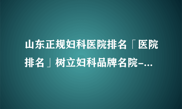 山东正规妇科医院排名「医院排名」树立妇科品牌名院-张店妇科诊疗医院。