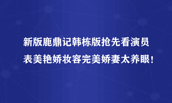 新版鹿鼎记韩栋版抢先看演员表美艳娇妆容完美娇妻太养眼！