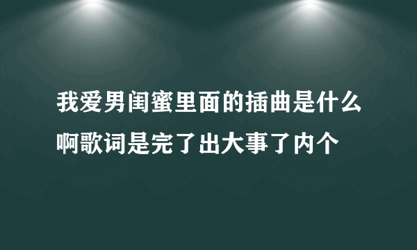 我爱男闺蜜里面的插曲是什么啊歌词是完了出大事了内个