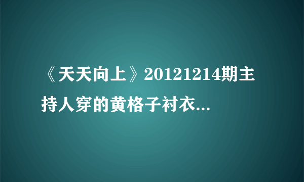 《天天向上》20121214期主持人穿的黄格子衬衣是什么牌子？