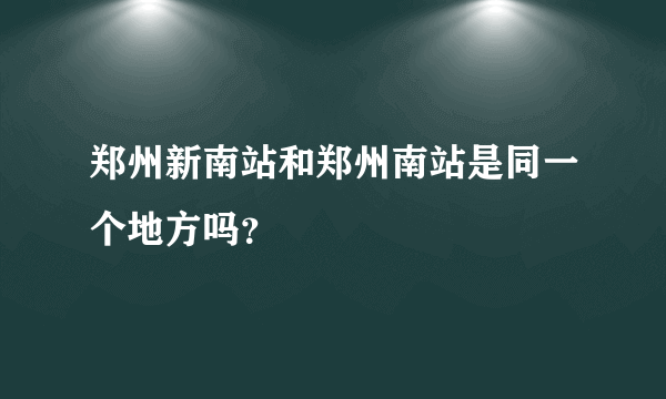 郑州新南站和郑州南站是同一个地方吗？