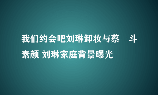 我们约会吧刘琳卸妆与蔡旸斗素颜 刘琳家庭背景曝光