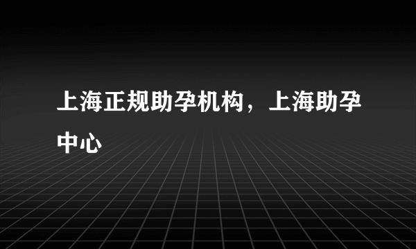 上海正规助孕机构，上海助孕中心