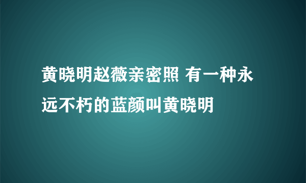 黄晓明赵薇亲密照 有一种永远不朽的蓝颜叫黄晓明