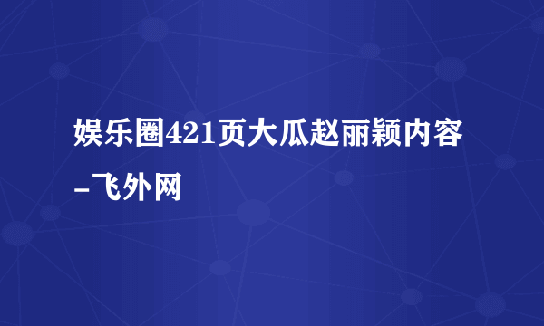 娱乐圈421页大瓜赵丽颖内容-飞外网