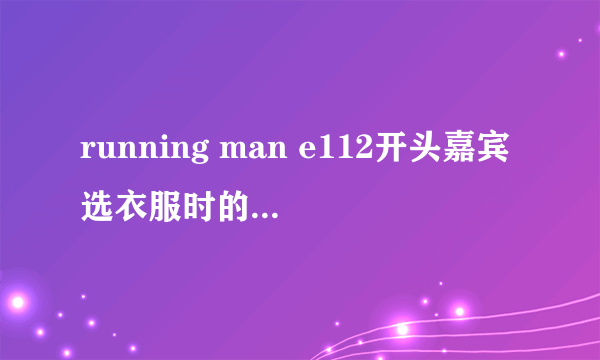 running man e112开头嘉宾选衣服时的背景音乐是什么，上期也出现过的