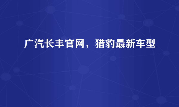 广汽长丰官网，猎豹最新车型