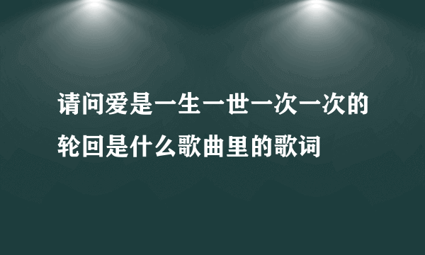 请问爱是一生一世一次一次的轮回是什么歌曲里的歌词