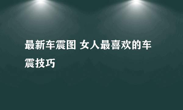 最新车震图 女人最喜欢的车震技巧