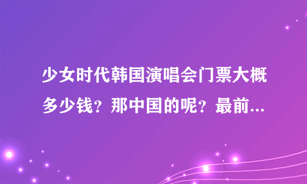 少女时代韩国演唱会门票大概多少钱？那中国的呢？最前面和最后面的价钱是多少？