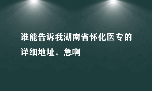 谁能告诉我湖南省怀化医专的详细地址，急啊