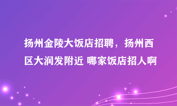 扬州金陵大饭店招聘，扬州西区大润发附近 哪家饭店招人啊