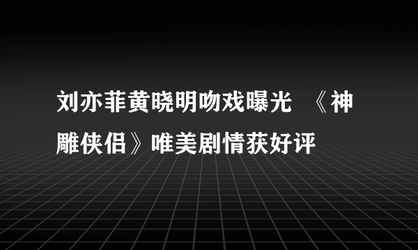 刘亦菲黄晓明吻戏曝光  《神雕侠侣》唯美剧情获好评