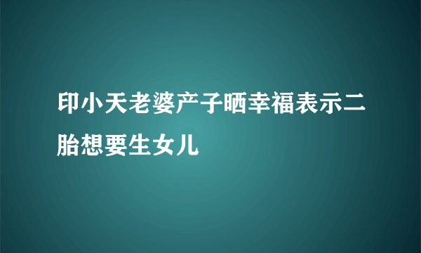 印小天老婆产子晒幸福表示二胎想要生女儿