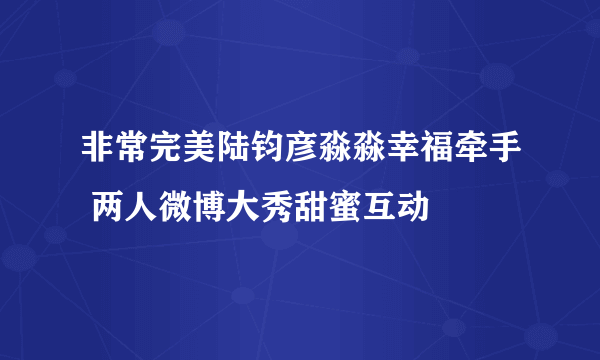 非常完美陆钧彦淼淼幸福牵手 两人微博大秀甜蜜互动