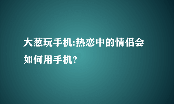 大葱玩手机:热恋中的情侣会如何用手机?